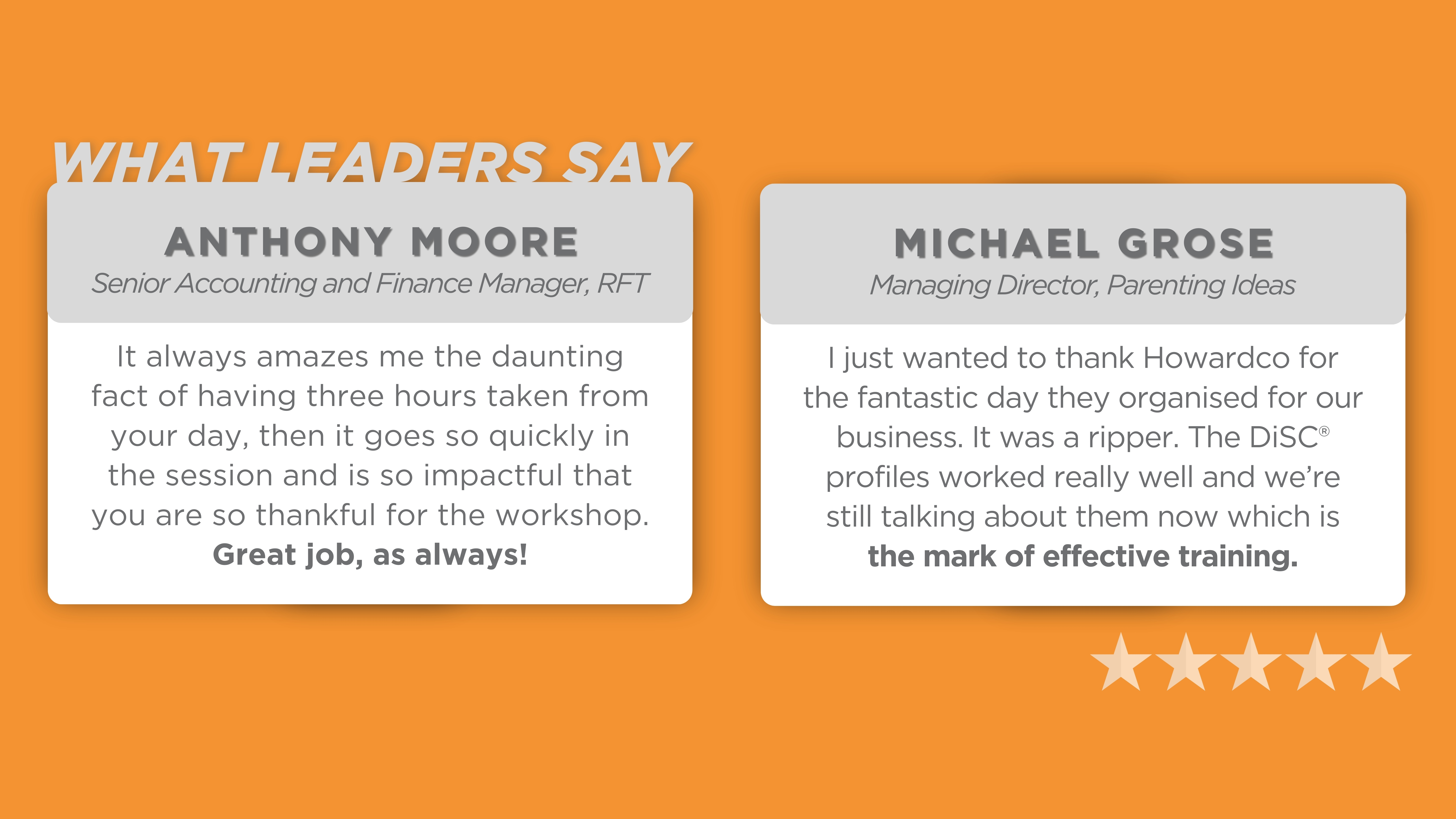 Testimonials from leaders about their positive experiences with workshops or training sessions. On the left, Anthony Moore, Senior Accounting and Finance Manager, states, ‘It always amazes me the daunting fact of having three hours taken from your day, and it goes so quickly in the session and is so impactful that you are so thankful for the workshop. Great job, as always!’ On the right, Michael Grose, Managing Director of Parenting Ideas, says, ‘I just wanted to thank Howardco for the fantastic day they organized for our business. It was a ripper. The DISC profiles worked really well, and we’re still talking about them now, which is the mark of effective training.